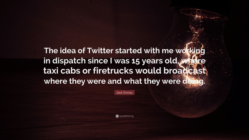 Jack Dorsey Quote: “The idea of Twitter started with me working in dispatch since I was 15 years old, where taxi cabs or firetrucks would broadcast where they were and what they were doing.”