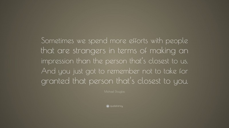 Michael Douglas Quote: “Sometimes we spend more efforts with people that are strangers in terms of making an impression than the person that’s closest to us. And you just got to remember not to take for granted that person that’s closest to you.”
