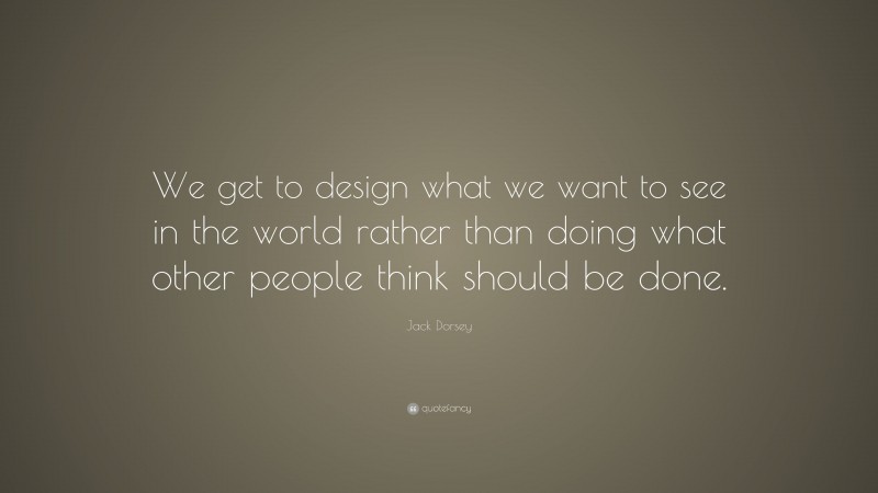 Jack Dorsey Quote: “We get to design what we want to see in the world rather than doing what other people think should be done.”