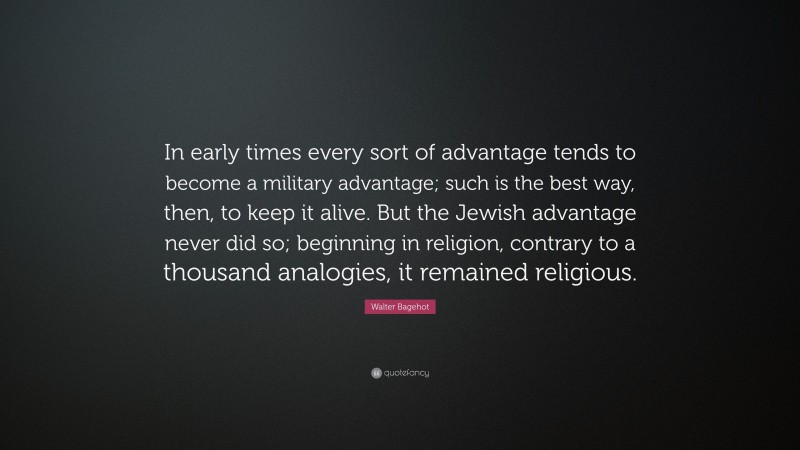Walter Bagehot Quote: “In early times every sort of advantage tends to become a military advantage; such is the best way, then, to keep it alive. But the Jewish advantage never did so; beginning in religion, contrary to a thousand analogies, it remained religious.”