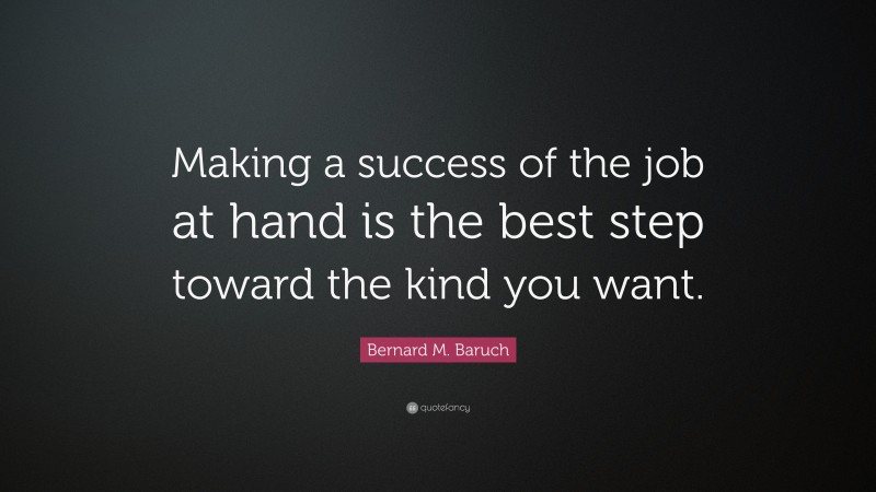 Bernard M. Baruch Quote: “Making a success of the job at hand is the best step toward the kind you want.”