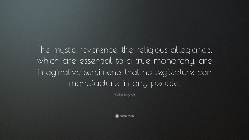 Walter Bagehot Quote: “The mystic reverence, the religious allegiance, which are essential to a true monarchy, are imaginative sentiments that no legislature can manufacture in any people.”
