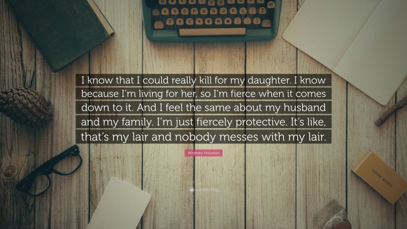 Whitney Houston Quote: “I know that I could really kill for my daughter. I know because I’m living for her, so I’m fierce when it comes down to it. And I feel the same about my husband and my family. I’m just fiercely protective. It’s like, that’s my lair and nobody messes with my lair.”