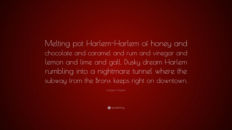 Langston Hughes Quote: “Melting pot Harlem-Harlem of honey and chocolate and caramel and rum and vinegar and lemon and lime and gall. Dusky dream Harlem rumbling into a nightmare tunnel where the subway from the Bronx keeps right on downtown.”