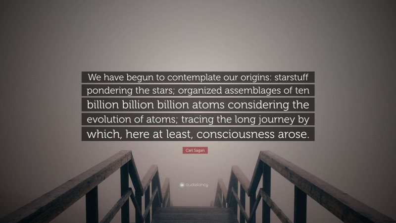Carl Sagan Quote: “We have begun to contemplate our origins: starstuff pondering the stars; organized assemblages of ten billion billion billion atoms considering the evolution of atoms; tracing the long journey by which, here at least, consciousness arose.”