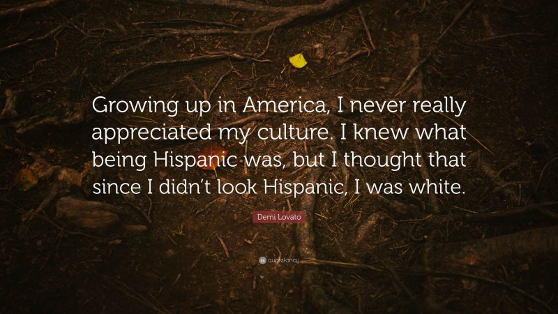 Demi Lovato Quote: “Growing up in America, I never really appreciated my culture. I knew what being Hispanic was, but I thought that since I didn’t look Hispanic, I was white.”
