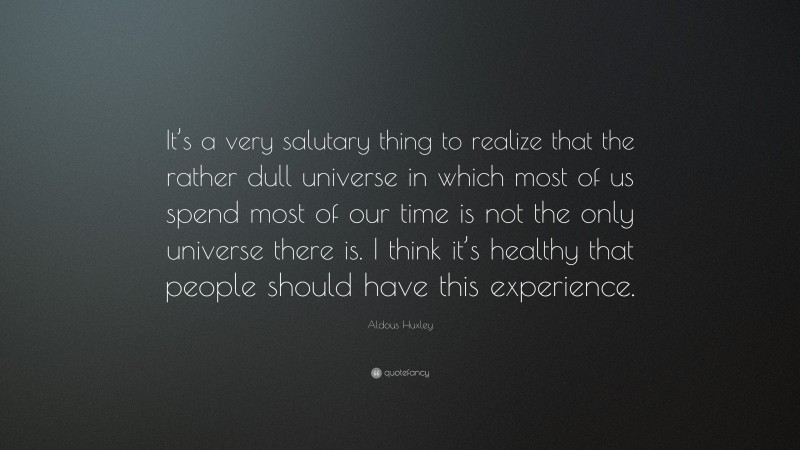 Aldous Huxley Quote: “It’s a very salutary thing to realize that the rather dull universe in which most of us spend most of our time is not the only universe there is. I think it’s healthy that people should have this experience.”