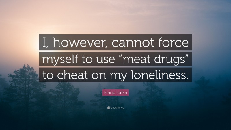 Franz Kafka Quote: “I, however, cannot force myself to use “meat drugs” to cheat on my loneliness.”