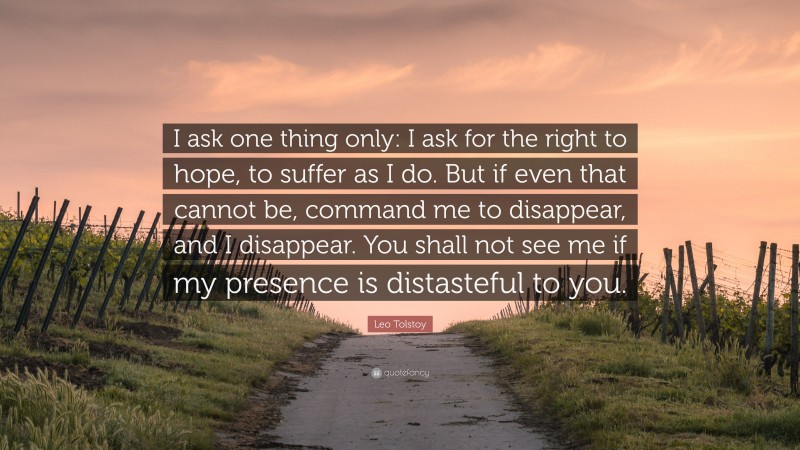 Leo Tolstoy Quote: “I ask one thing only: I ask for the right to hope, to suffer as I do. But if even that cannot be, command me to disappear, and I disappear. You shall not see me if my presence is distasteful to you.”