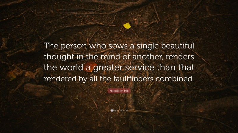 Napoleon Hill Quote: “The person who sows a single beautiful thought in the mind of another, renders the world a greater service than that rendered by all the faultfinders combined.”