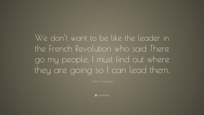 John F. Kennedy Quote: “We don’t want to be like the leader in the French Revolution who said There go my people, I must find out where they are going so I can lead them.”