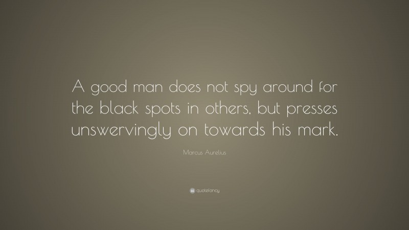 Marcus Aurelius Quote: “A good man does not spy around for the black spots in others, but presses unswervingly on towards his mark.”