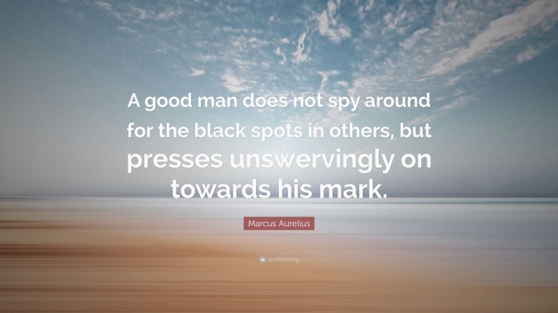 Marcus Aurelius Quote: “A good man does not spy around for the black spots in others, but presses unswervingly on towards his mark.”