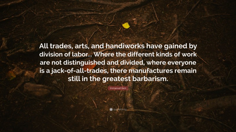 Immanuel Kant Quote: “All trades, arts, and handiworks have gained by division of labor... Where the different kinds of work are not distinguished and divided, where everyone is a jack-of-all-trades, there manufactures remain still in the greatest barbarism.”