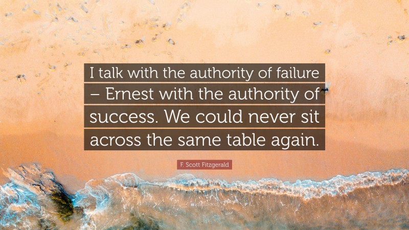 F. Scott Fitzgerald Quote: “I talk with the authority of failure – Ernest with the authority of success. We could never sit across the same table again.”