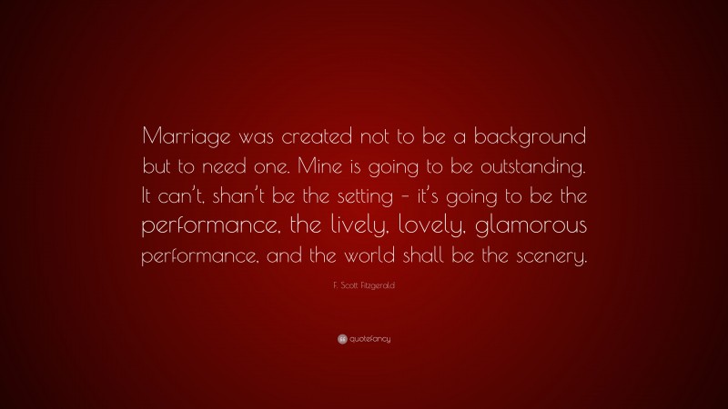 F. Scott Fitzgerald Quote: “Marriage was created not to be a background but to need one. Mine is going to be outstanding. It can’t, shan’t be the setting – it’s going to be the performance, the lively, lovely, glamorous performance, and the world shall be the scenery.”