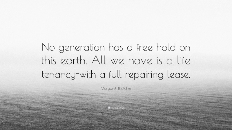 Margaret Thatcher Quote: “No generation has a free hold on this earth. All we have is a life tenancy-with a full repairing lease.”