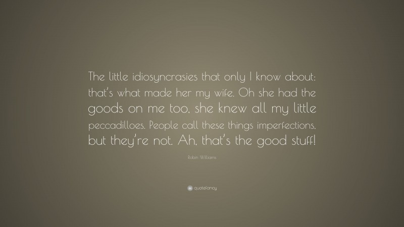 Robin Williams Quote: “The little idiosyncrasies that only I know about: that’s what made her my wife. Oh she had the goods on me too, she knew all my little peccadilloes. People call these things imperfections, but they’re not. Ah, that’s the good stuff!”