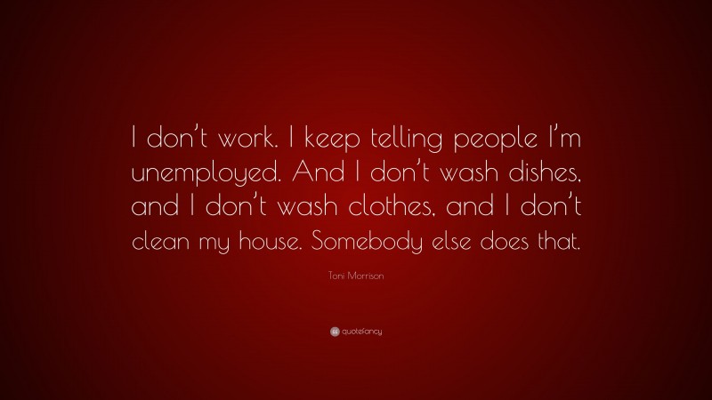 Toni Morrison Quote: “I don’t work. I keep telling people I’m unemployed. And I don’t wash dishes, and I don’t wash clothes, and I don’t clean my house. Somebody else does that.”