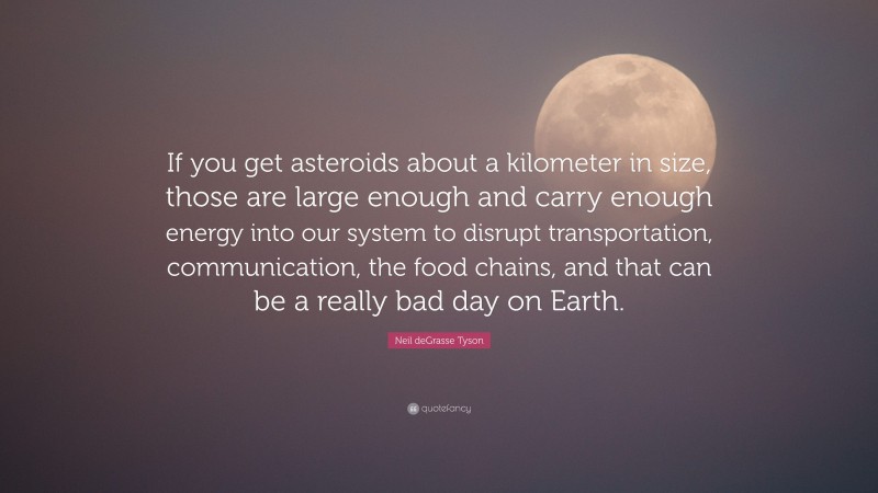 Neil deGrasse Tyson Quote: “If you get asteroids about a kilometer in size, those are large enough and carry enough energy into our system to disrupt transportation, communication, the food chains, and that can be a really bad day on Earth.”