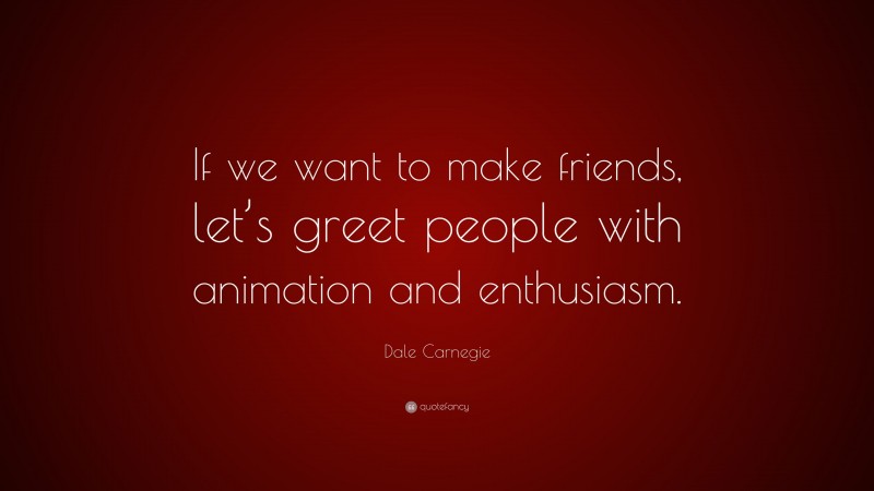 Dale Carnegie Quote: “If we want to make friends, let’s greet people with animation and enthusiasm.”