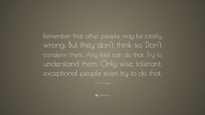 Dale Carnegie Quote: “Remember that other people may be totally wrong. But they don’t think so. Don’t condemn them. Any fool can do that. Try to understand them. Only wise, tolerant, exceptional people even try to do that.”