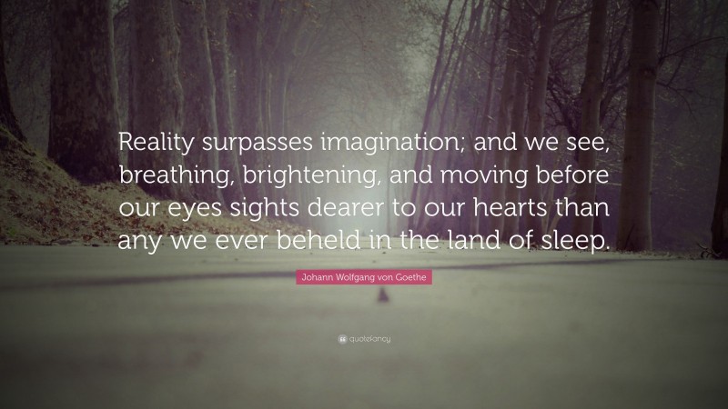 Johann Wolfgang von Goethe Quote: “Reality surpasses imagination; and we see, breathing, brightening, and moving before our eyes sights dearer to our hearts than any we ever beheld in the land of sleep.”