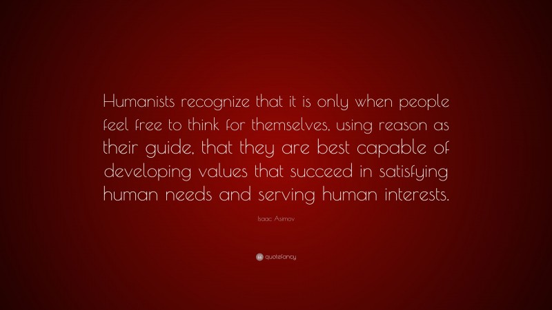 Isaac Asimov Quote: “Humanists recognize that it is only when people feel free to think for themselves, using reason as their guide, that they are best capable of developing values that succeed in satisfying human needs and serving human interests.”