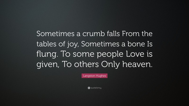 Langston Hughes Quote: “Sometimes a crumb falls From the tables of joy, Sometimes a bone Is flung. To some people Love is given, To others Only heaven.”