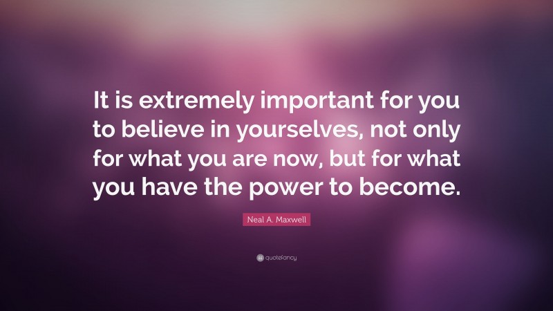 Neal A. Maxwell Quote: “It is extremely important for you to believe in yourselves, not only for what you are now, but for what you have the power to become.”