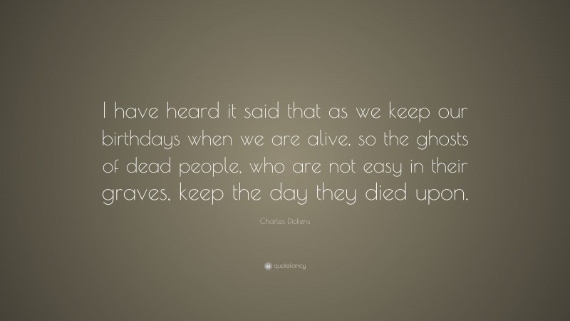Charles Dickens Quote: “I have heard it said that as we keep our birthdays when we are alive, so the ghosts of dead people, who are not easy in their graves, keep the day they died upon.”