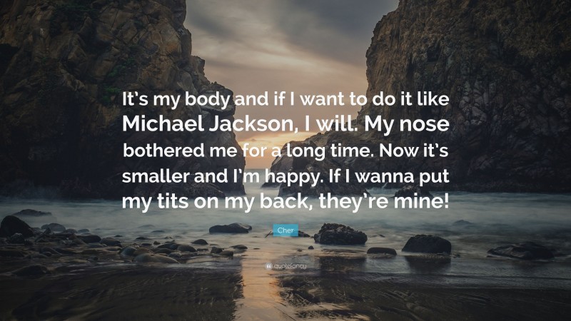 Cher Quote: “It’s my body and if I want to do it like Michael Jackson, I will. My nose bothered me for a long time. Now it’s smaller and I’m happy. If I wanna put my tits on my back, they’re mine!”