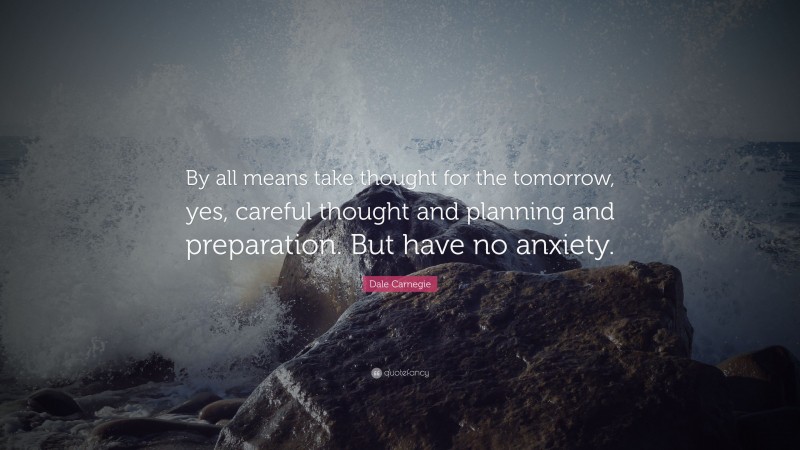 Dale Carnegie Quote: “By all means take thought for the tomorrow, yes, careful thought and planning and preparation. But have no anxiety.”