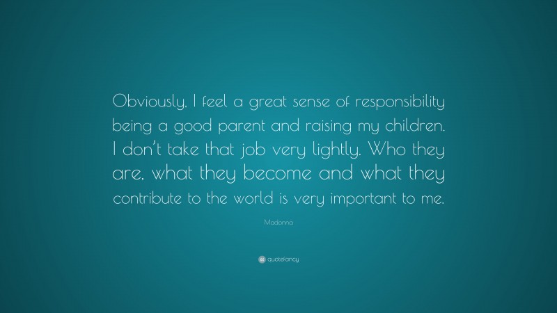 Madonna Quote: “Obviously, I feel a great sense of responsibility being a good parent and raising my children. I don’t take that job very lightly. Who they are, what they become and what they contribute to the world is very important to me.”