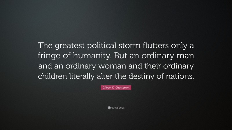 Gilbert K. Chesterton Quote: “The greatest political storm flutters only a fringe of humanity. But an ordinary man and an ordinary woman and their ordinary children literally alter the destiny of nations.”
