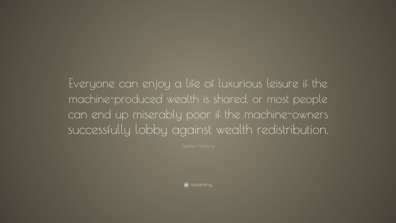 Stephen Hawking Quote: “Everyone can enjoy a life of luxurious leisure if the machine-produced wealth is shared, or most people can end up miserably poor if the machine-owners successfully lobby against wealth redistribution.”