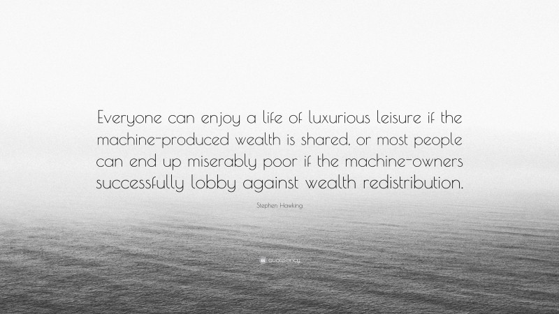 Stephen Hawking Quote: “Everyone can enjoy a life of luxurious leisure if the machine-produced wealth is shared, or most people can end up miserably poor if the machine-owners successfully lobby against wealth redistribution.”