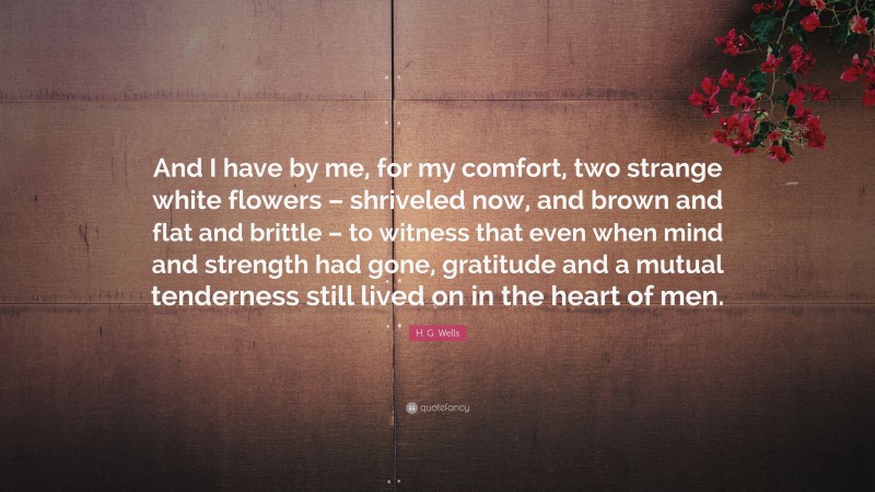 H. G. Wells Quote: “And I have by me, for my comfort, two strange white flowers – shriveled now, and brown and flat and brittle – to witness that even when mind and strength had gone, gratitude and a mutual tenderness still lived on in the heart of men.”