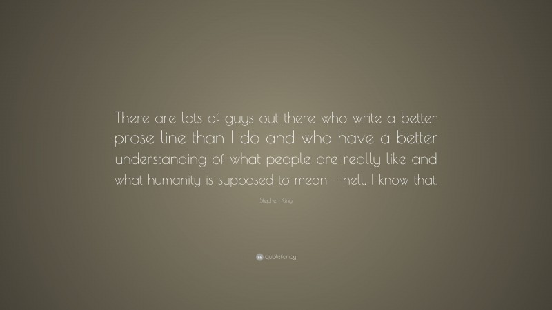Stephen King Quote: “There are lots of guys out there who write a better prose line than I do and who have a better understanding of what people are really like and what humanity is supposed to mean – hell, I know that.”