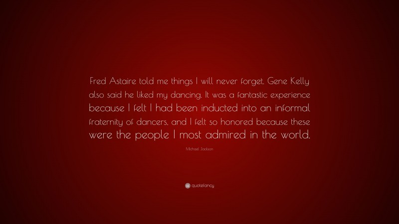 Michael Jackson Quote: “Fred Astaire told me things I will never forget. Gene Kelly also said he liked my dancing. It was a fantastic experience because I felt I had been inducted into an informal fraternity of dancers, and I felt so honored because these were the people I most admired in the world.”