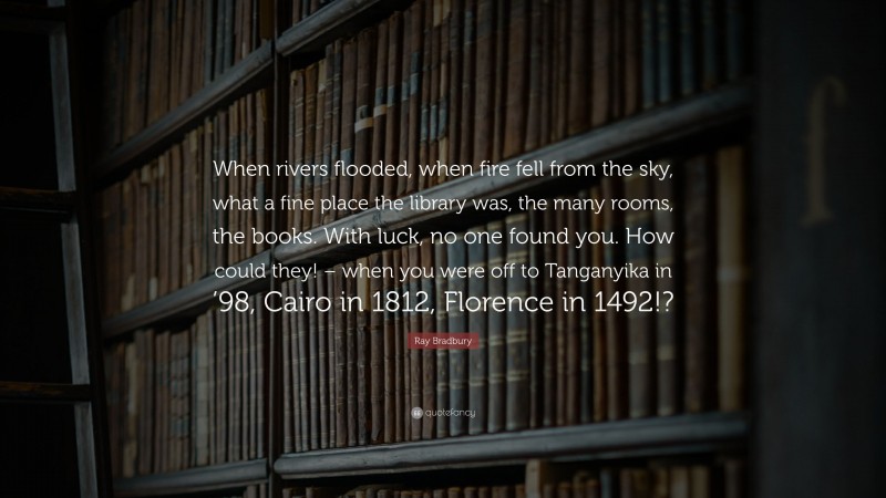 Ray Bradbury Quote: “When rivers flooded, when fire fell from the sky, what a fine place the library was, the many rooms, the books. With luck, no one found you. How could they! – when you were off to Tanganyika in ’98, Cairo in 1812, Florence in 1492!?”