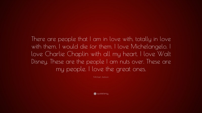 Michael Jackson Quote: “There are people that I am in love with, totally in love with them. I would die for them. I love Michelangelo. I love Charlie Chaplin with all my heart. I love Walt Disney. These are the people I am nuts over. These are my people. I love the great ones.”