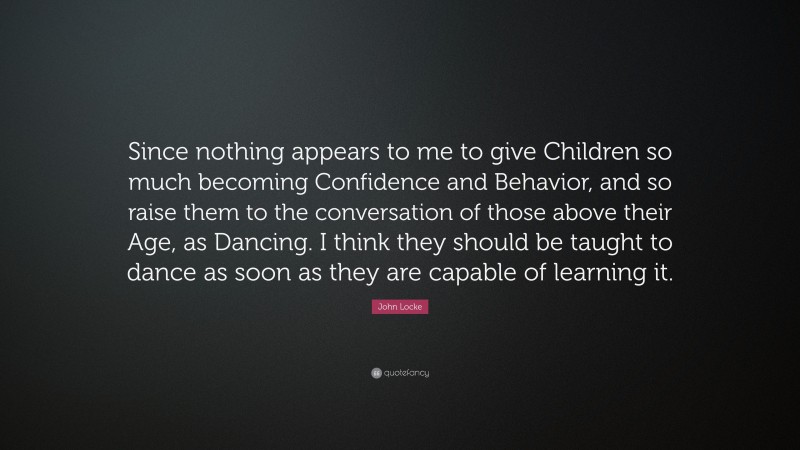 John Locke Quote: “Since nothing appears to me to give Children so much becoming Confidence and Behavior, and so raise them to the conversation of those above their Age, as Dancing. I think they should be taught to dance as soon as they are capable of learning it.”