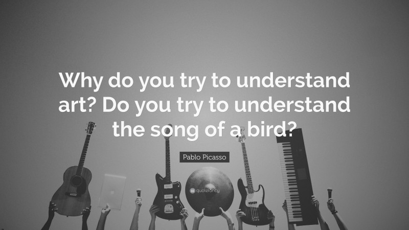 Pablo Picasso Quote: “Why do you try to understand art? Do you try to understand the song of a bird?”