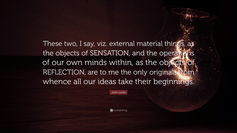 John Locke Quote: “These two, I say, viz. external material things, as the objects of SENSATION, and the operations of our own minds within, as the objects of REFLECTION, are to me the only originals from whence all our ideas take their beginnings.”