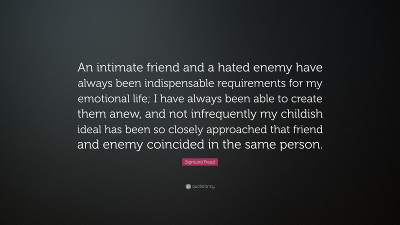 Sigmund Freud Quote: “An intimate friend and a hated enemy have always been indispensable requirements for my emotional life; I have always been able to create them anew, and not infrequently my childish ideal has been so closely approached that friend and enemy coincided in the same person.”