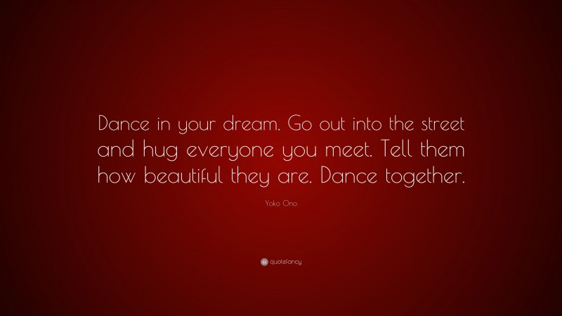 Yoko Ono Quote: “Dance in your dream. Go out into the street and hug everyone you meet. Tell them how beautiful they are. Dance together.”