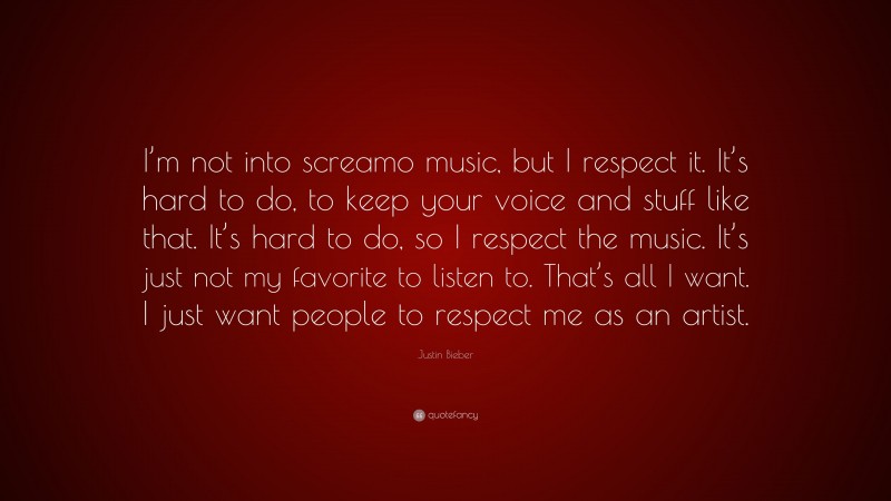 Justin Bieber Quote: “I’m not into screamo music, but I respect it. It’s hard to do, to keep your voice and stuff like that. It’s hard to do, so I respect the music. It’s just not my favorite to listen to. That’s all I want. I just want people to respect me as an artist.”