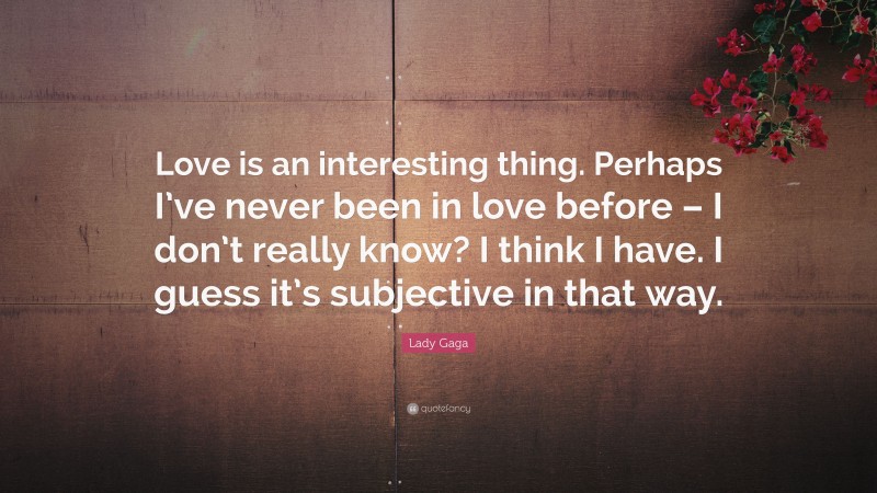 Lady Gaga Quote: “Love is an interesting thing. Perhaps I’ve never been in love before – I don’t really know? I think I have. I guess it’s subjective in that way.”