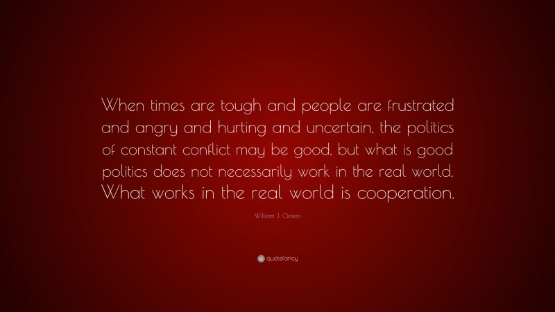 William J. Clinton Quote: “When times are tough and people are frustrated and angry and hurting and uncertain, the politics of constant conflict may be good, but what is good politics does not necessarily work in the real world. What works in the real world is cooperation.”